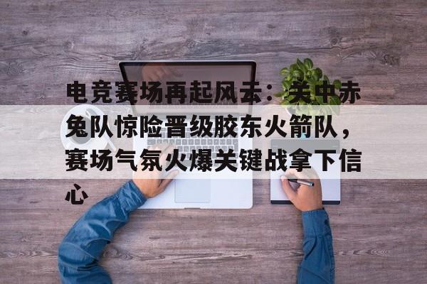 开云体育-关于电竞赛场再起风云：关中赤兔队惊险晋级胶东火箭队，赛场气氛火爆关键战拿下信心的信息